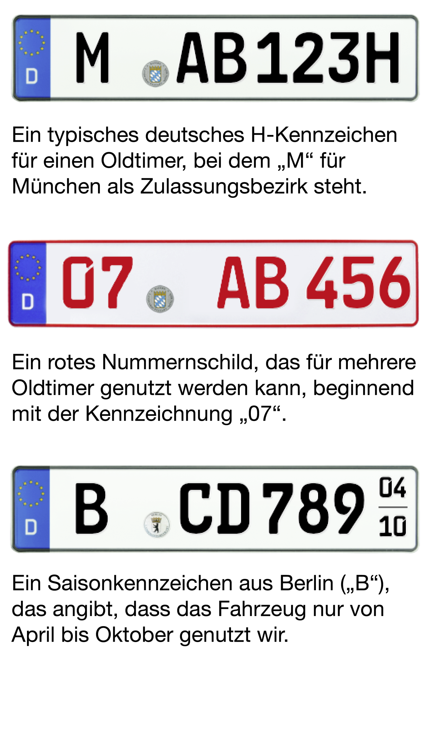 Beispiel Bild von den drei möglichen Oldtimer-Kennzeichen. Bild von H-Kennzeichen: "M-AB 123H" Beschreibung: Ein typisches deutsches H-Kennzeichen für einen Oldtimer, bei dem "M" für München als Zulassungsbezirk steht Bild von Rotem 07er-Kennzeichen: "07-AB 456" Beschreibung: Ein rotes Nummernschild, das für mehrere Oldtimer genutzt werden kann, beginnend mit der Kennzeichnung "07". Bild von Saisonkennzeichen: "B-CD 7890" (04-10) Beschreibung: Ein Saisonkennzeichen aus Berlin ("B"), das angibt, dass da