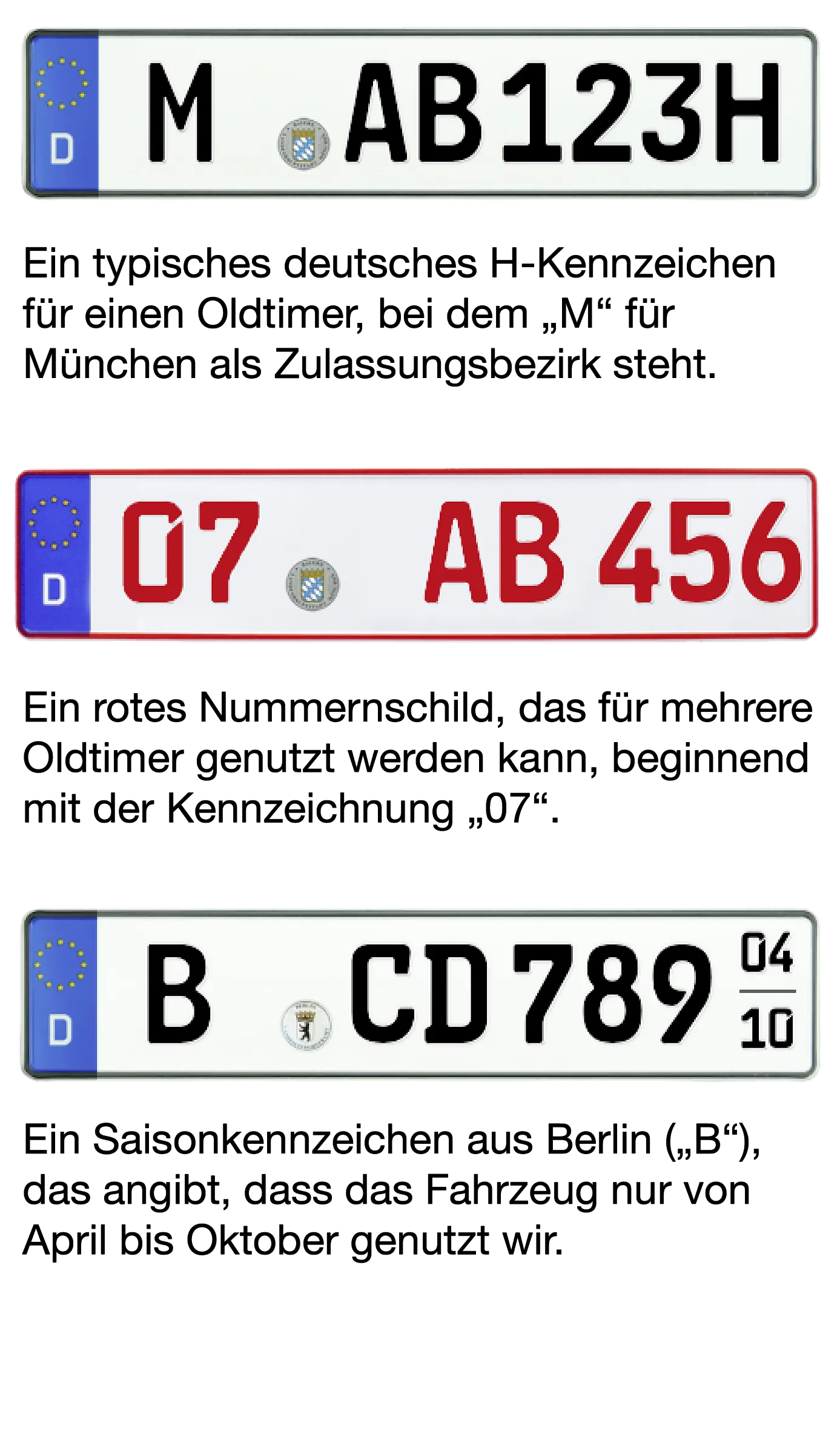 Beispiel Bild von den drei möglichen Oldtimer-Kennzeichen. Bild von H-Kennzeichen: "M-AB 123H"  Beschreibung: Ein typisches deutsches H-Kennzeichen für einen Oldtimer, bei dem "M" für München als Zulassungsbezirk steht  Bild von Rotem 07er-Kennzeichen: "07-AB 456"  Beschreibung: Ein rotes Nummernschild, das für mehrere Oldtimer genutzt werden kann, beginnend mit der Kennzeichnung "07".  Bild von Saisonkennzeichen: "B-CD 7890" (04-10)  Beschreibung: Ein Saisonkennzeichen aus Berlin ("B"), das angibt, dass da